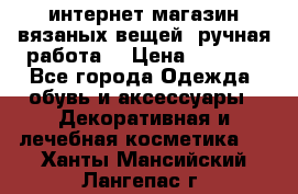 интернет-магазин вязаных вещей, ручная работа! › Цена ­ 1 700 - Все города Одежда, обувь и аксессуары » Декоративная и лечебная косметика   . Ханты-Мансийский,Лангепас г.